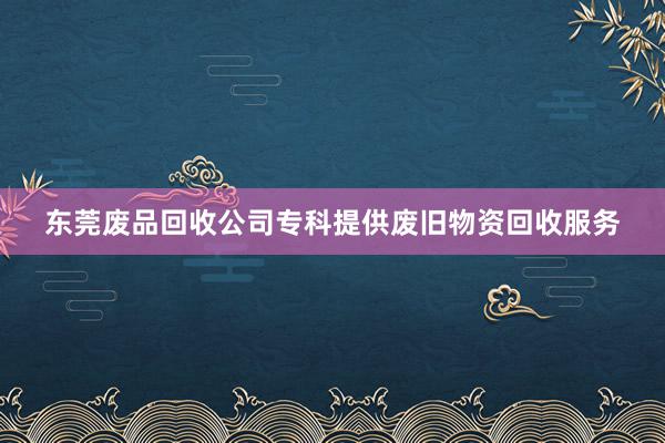 东莞废品回收公司专科提供废旧物资回收服务